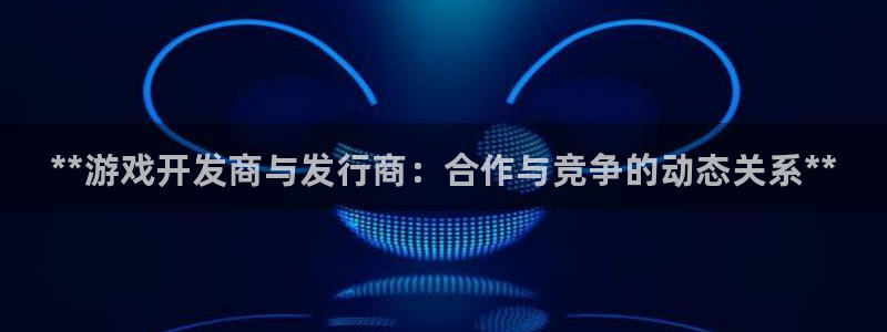 蓝狮在线登录注册账号安全吗可靠吗：**游戏开发商与发行商：合作与竞争的动态关系**