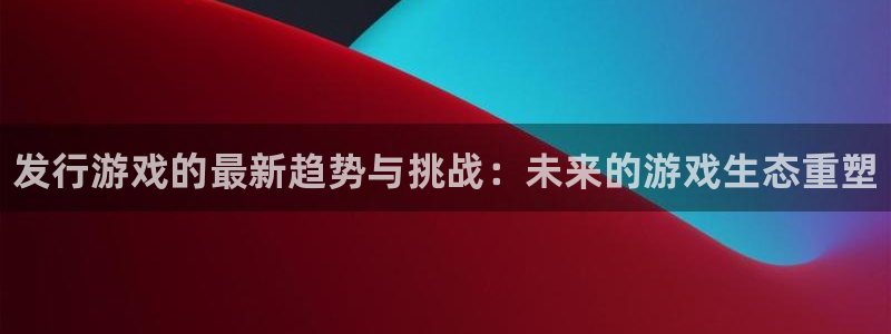 蓝狮在线登录注册账号是什么样的：发行游戏的最新趋势与挑战：未来的游戏生态重塑